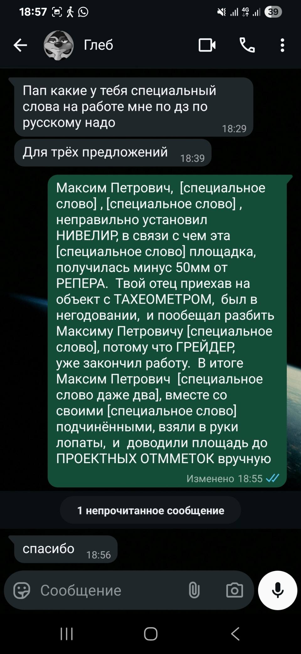 – Пап какие у тебя специальный слова на работе мне по ДЗ по русскому надо. Для трёх предложений.
– Максим Петрович, [специальное слово] ‚ [специальное слово] , неправильно установил НИВЕЛИР в связи с чем эта [специальное слово] площадка, получилась минус 50мм от РЕПЕРА. Твой отец приехав на объект с ТАХЕОМЕТРОМ, был в негодовании, и пообещал разбить Максиму Петровичу [специальное слово], потому что ГРЕЙДЕР, уже закончил работу. В итоге Максим Петрович [специальное слово даже два], вместе со своими [специальное слово] подчинёнными, взяли в руки лопаты, и доводили площадь до ПРОЕКТНЫХ ОТММЕТОК вручную.
– Спасибо ...