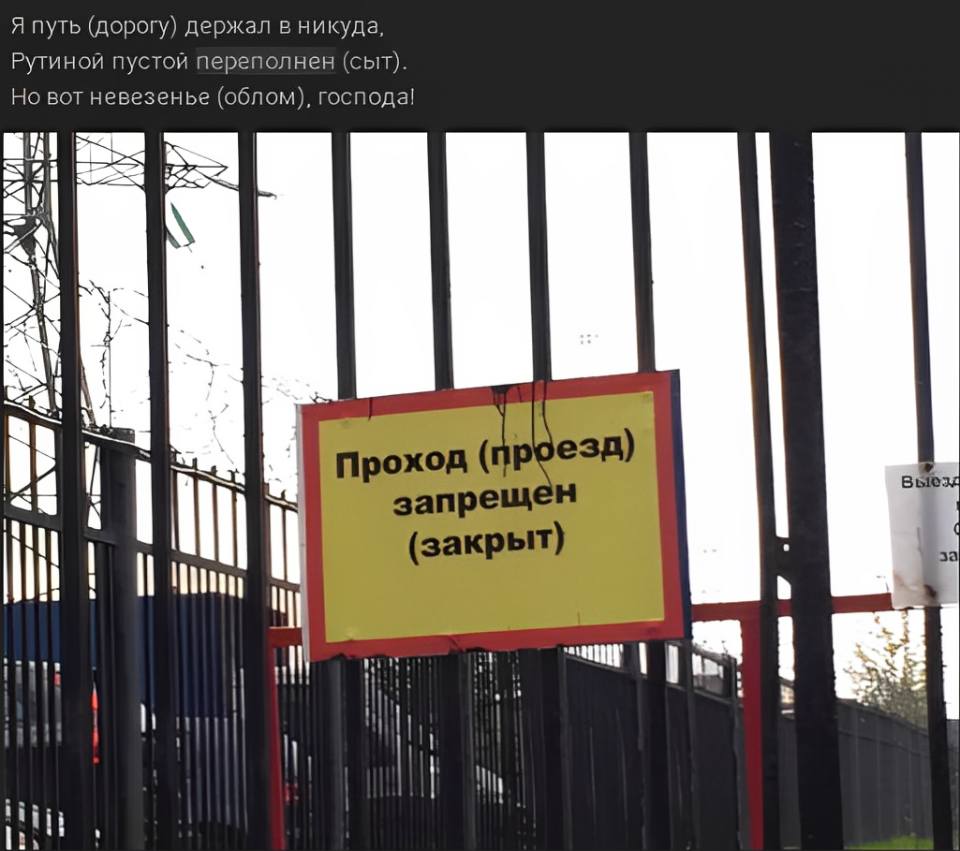 Я путь (дорогу) держал в никуда,
Рутиной пустой переполнен (сыт).
но вот невезенье (облом), господа!
Проход ( проезд)
запрещён (закрыт)