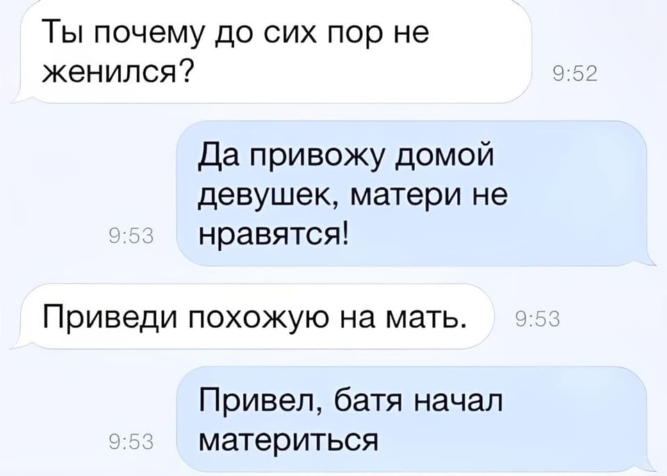 – Ты почему до сих пор не женился?
– Да привожу домой девушек, матери не нравятся!
– Приведи похожую на мать.
– Привёл, батя начал материться.
