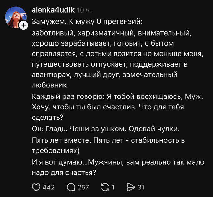 Замужем. К мужу О претензий: заботливый, харизматичный, внимательный, хорошо зарабатывает, готовит, с бытом справляется, с детьми возится не меньше меня, путешествовать отпускает, поддерживает в авантюрах, лучший друг, замечательный любовник. Каждый раз говорю: Я тобой восхищаюсь, Муж. Хочу, чтобы ты был счастлив. Что для тебя сделать? Он: Гладь. Чеши за ушком. Одевай чулки. Пять лет вместе. Пять лет — стабильность в требованиях) И я вот думаю... Мужчины, вам реально так мало надо для счастья?