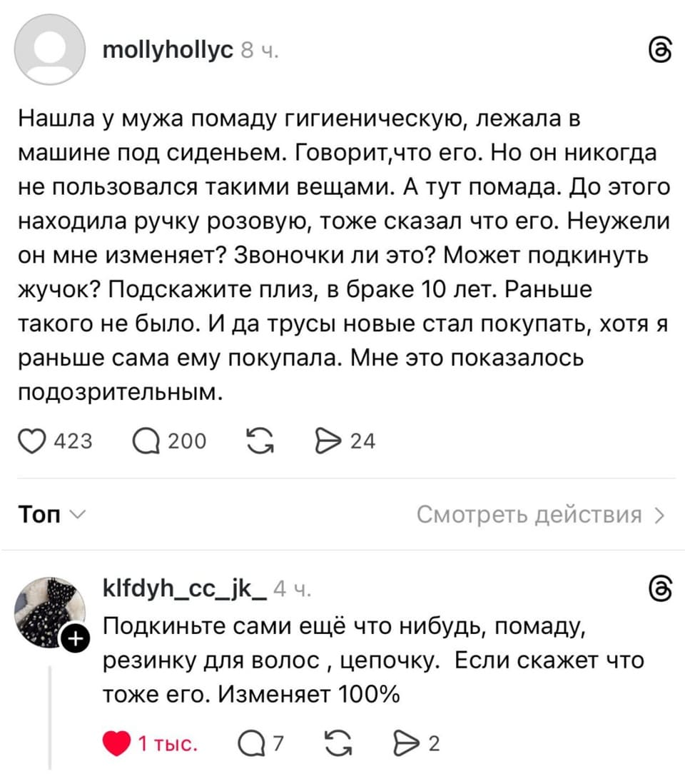 – Нашла у мужа помаду гигиеническую, лежала в машине под сиденьем. Говорит, что его. Но он никогда не пользовался такими вещами. А тут помада. До этого находила ручку розовую, тоже сказал что его. Неужели он мне изменяет? Звоночки ли это? Может подкинуть жучок? Подскажите плиз, в браке 10 лет. Раньше такого не было. И да трусы новые стал покупать, хотя я раньше сама ему покупала. Мне это показалось подозрительным.
– Подкиньте сами ещё что-нибудь, помаду, резинку для волос , цепочку. Если скажет что тоже его. Изменяет 100%.