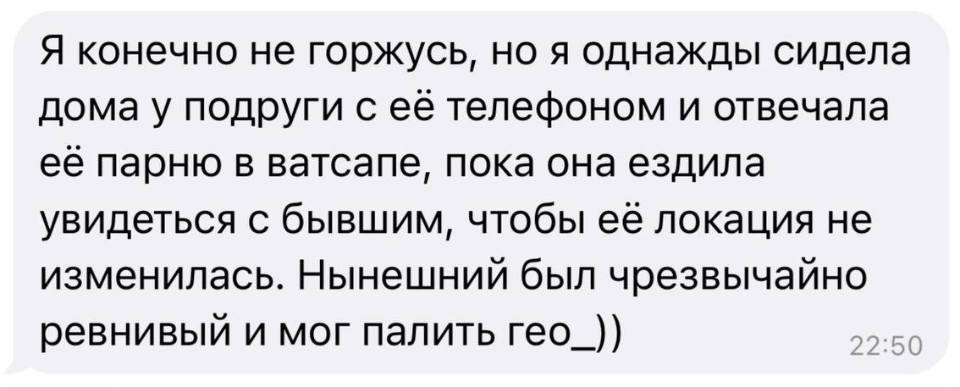 Я конечно не горжусь, но я однажды сидела дома у подруги с её телефоном и отвечала её парню в ватсапе, пока она ездила увидеться с бывшим, чтобы её локация не изменилась. Нынешний был чрезвычайно ревнивый и мог палить гео.