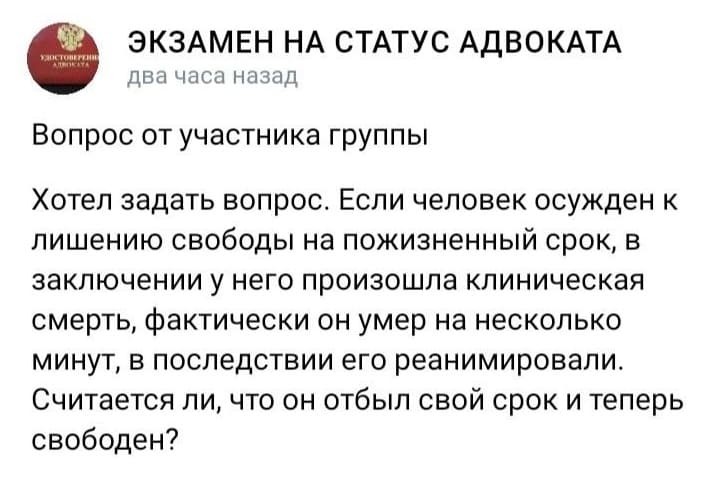 *ЭКЗАМЕН НА СТАТУС АДВОКАТА*
Вопрос от участника группы:
– Хотел задать вопрос. Если человек осужден к лишению свободы на пожизненный срок, в заключении у него произошла клиническая смерть, фактически он умер на несколько минут, в последствии его реанимировали. Считается ли, что он отбыл свой срок и теперь свободен?