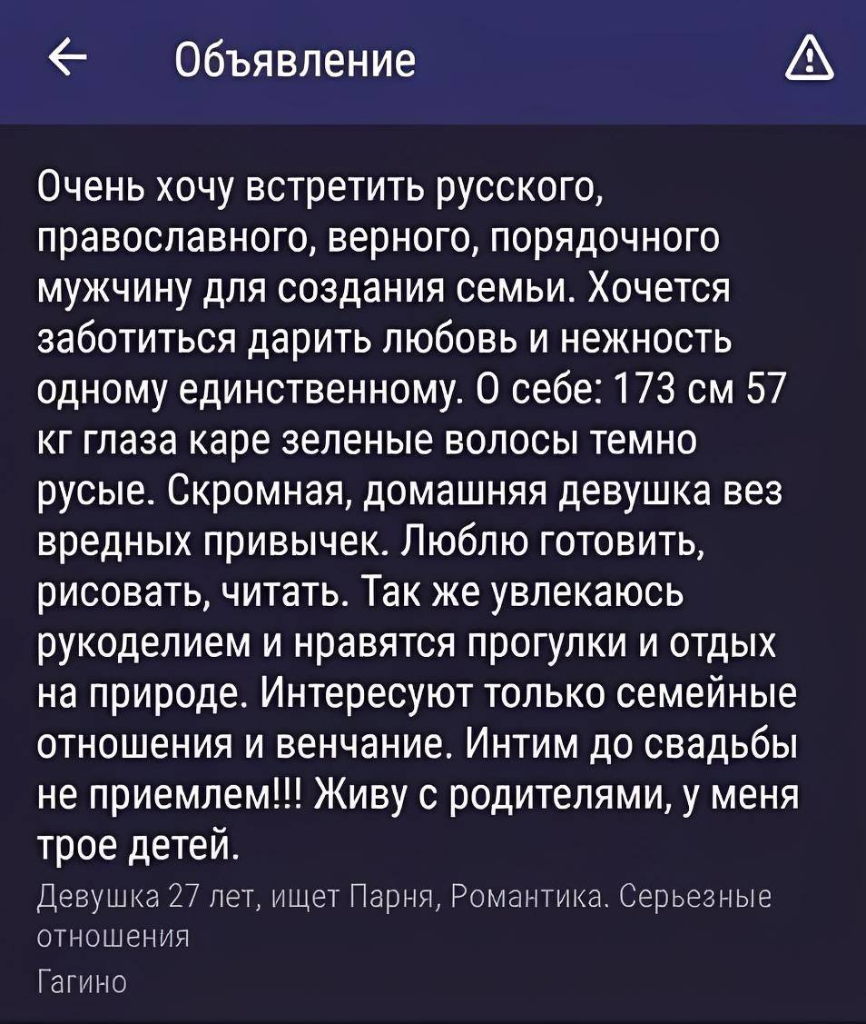 Объявление на сайте знакомств:
Очень хочу встретить русского, православного, верного, порядочного мужчину для создания семьи. Хочется заботиться дарить любовь и нежность одному единственному. О себе: 173 см 57 кг глаза каре зеленые волосы темно русые. Скромная, домашняя девушка вез вредных привычек. Люблю готовить, рисовать, читать. Так же увлекаюсь рукоделием и нравятся прогулки и отдых на природе. Интересуют только семейные отношения и венчание. Интим до свадьбы не приемлем!!! Живу с родителями, у меня трое детей.
Девушка 27 лет, ищет Парня, Романтика. Серьезные отношения. Гагино.
