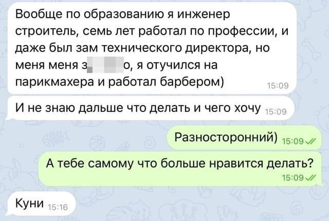 – Вообще по образованию я инженер строитель, семь лет работал по профессии, и даже был зам технического директора, но меня меня з**бало, я отучился на парикмахера и работал барбером). И не знаю дальше что делать и чего хочу.
– Разносторонний) А тебе самому что больше нравится делать?
– Куни.
