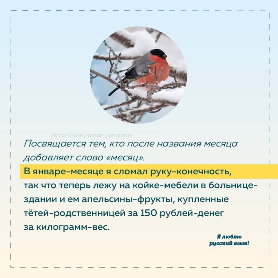 Посвящается тем, кто после названия месяца добавляет слово «месяц». В январе-месяце я сломал руку-конечность, так что теперь лежу на койке-мебели в больнице- здании и ем апельсины-фрукты, купленные тётей-родственницей за 150 рублей-денег за килограмм-вес. Я люблю русский язык!