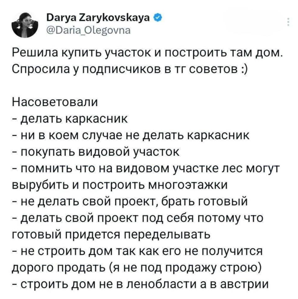 Решила купить участок и построить там дом.
Спросила у подписчиков в тг советов.
Насоветовали:
– делать каркасник
– ни в коем случае не делать каркасник
– покупать видовой участок
– помнить что на видовом участке лес могут вырубить и построить многоэтажки
– не делать свой проект, брать готовый
– делать свой проект под себя потому что готовый придется переделывать
– не строить дом так как его не получится дорого продать (я не под продажу строю)
– строить дом не в Ленобласти а в Австрии