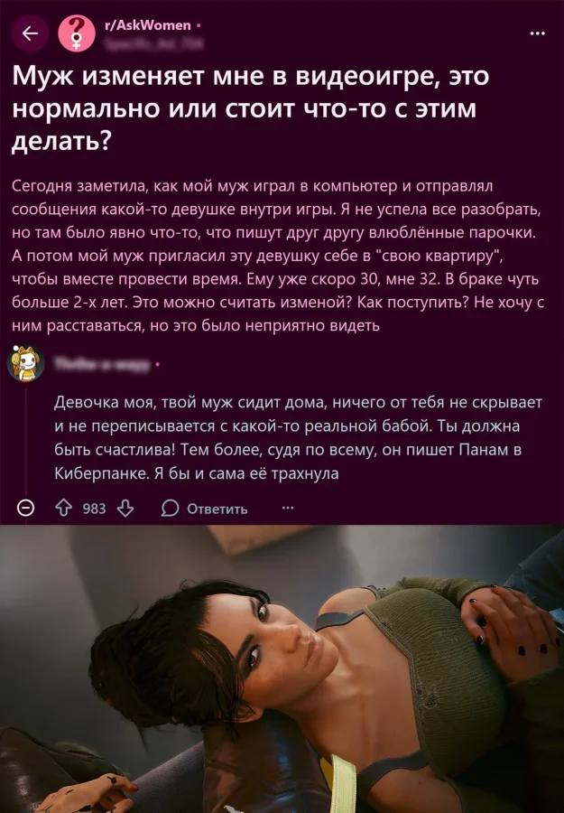 – Муж изменяет мне в видеоигре, это нормально или стоит что-то с этим делать? Сегодня заметила, как мой муж играл в компьютер и отправлял сообщения какой-то девушке внутри игры. Я не успела все разобрать, но там было явно что-то, что пишут друг другу влюблённые парочки. А потом мой муж пригласил эту девушку себе в «свою квартиру», чтобы вместе провести время. Ему уже скоро 30, мне 32. В браке чуть больше 2-х лет. Это можно считать изменой? Как поступить? Не хочу с ним расставаться, но это было неприятно видеть.
– Девочка моя, твой муж сидит дома, ничего от тебя не скрывает и не переписывается с какой-то реальной бабой. Ты должна быть счастлива! Тем более, судя по всему, он пишет Панам в Киберпанке. Я бы и сама её трахнула.
