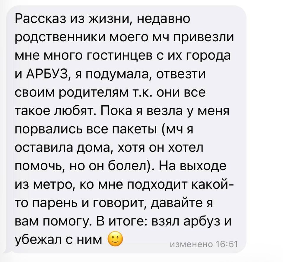 Рассказ из жизни, недавно родственники моего МЧ привезли мне много гостинцев с их города и АРБУЗ, я подумала, отвезти своим родителям т.к. они все такое любят. Пока везла у меня порвались все пакеты (мч я оставила дома, хотя он хотел помочь, но он болел). На выходе из метро, ко мне подходит какой-то парень и говорит, давайте я вам помогу. В итоге: взял арбуз и убежал с ним.