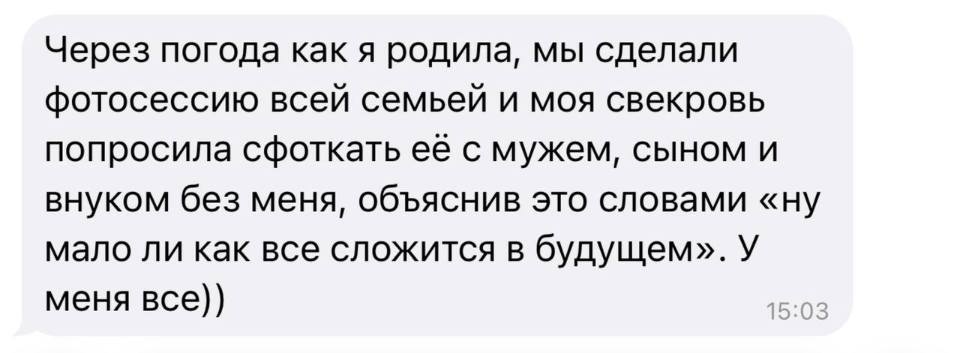 Через погода как я родила, мы сделали фотосессию всей семьей и моя свекровь попросила сфоткать её с мужем, сыном и внуком без меня, объяснив это словами «ну мало ли как все сложится в будущем». У меня всё.