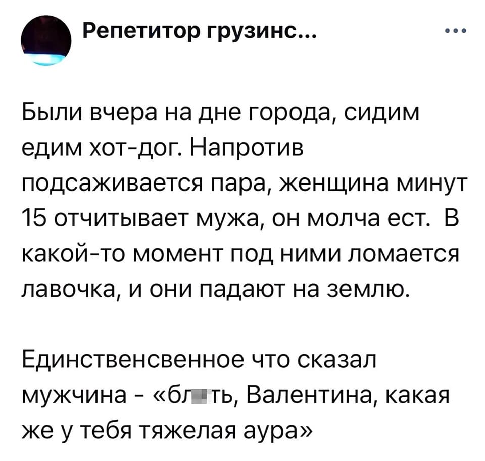 Были вчера на дне города, сидим едим хот-дог. Напротив подсаживается пара, женщина минут 15 отчитывает мужа, он молча ест. В какой-то момент под ними ломается лавочка, и они падают на землю. Единственное что сказал мужчина — «бл*ть, Валентина, какая же у тебя тяжёлая аура».