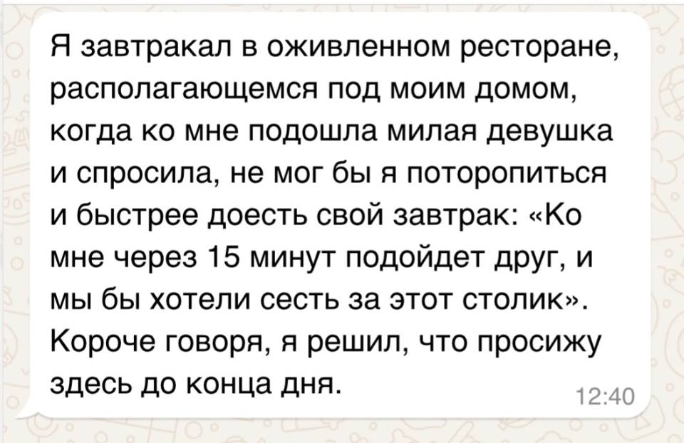 Я завтракал в оживлённом ресторане, располагающемся под моим домом, когда ко мне подошла милая девушка и спросила, не мог бы я поторопиться и быстрее доесть свой завтрак: «Ко мне через 15 минут подойдет друг, и мы бы хотели сесть за этот столик». Короче говоря, я решил, что просижу здесь до конца дня.