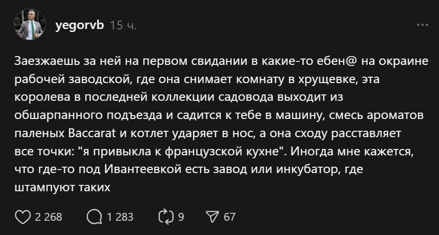 Заезжаешь за ней на первом свидании в какие-то ебен@ на окраине рабочей заводской, где она снимает комнату в хрущевке, эта королева в последней коллекции садовода выходит из обшарпанного подъезда и садится к тебе в машину, смесь ароматов паленых Baccarat и котлет ударяет в нос, а она сходу расставляет все точки: «я привыкла к французской кухне». Иногда мне кажется, что где-то под Ивантеевкой есть завод или инкубатор, где штампуют таких.