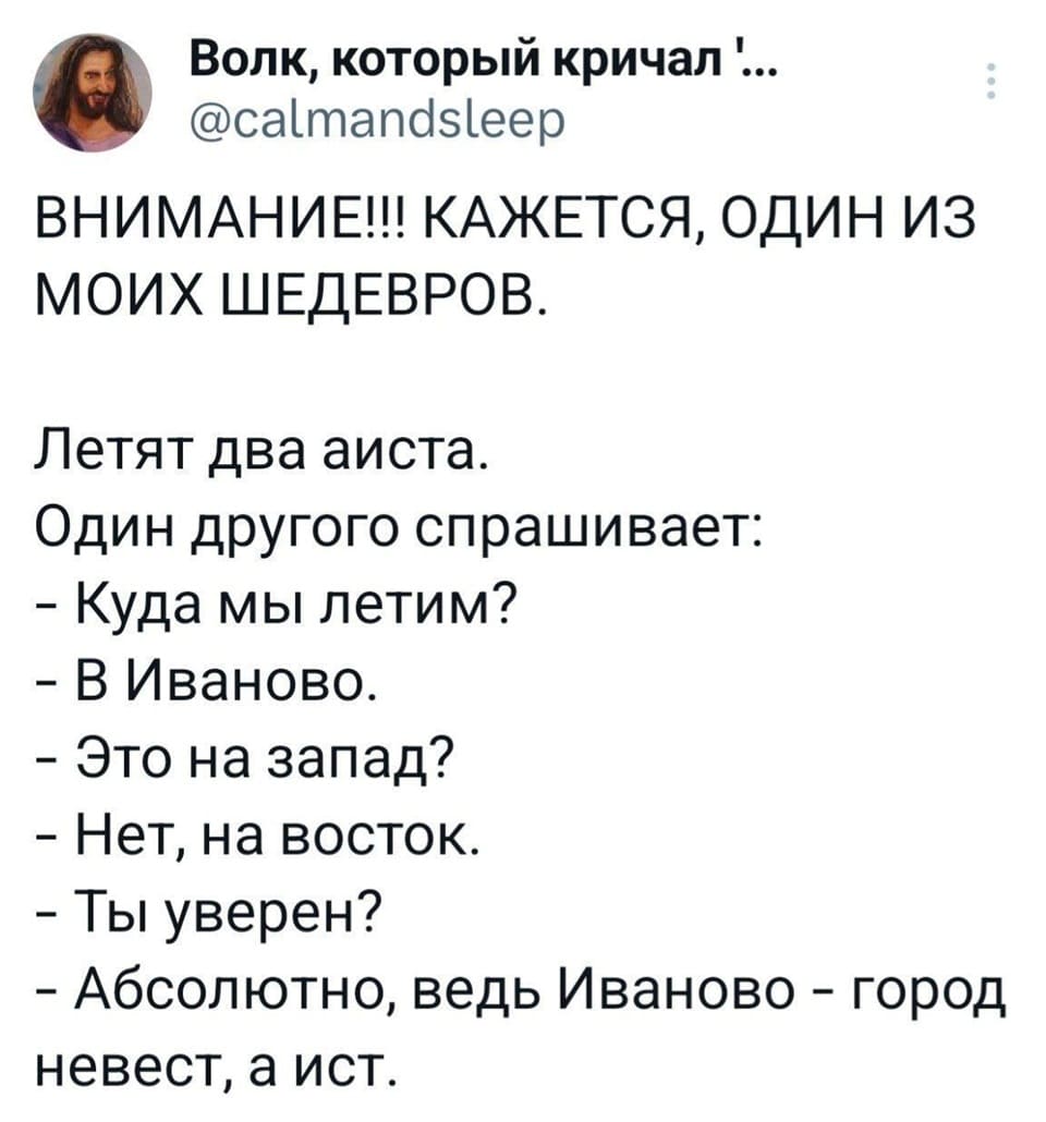 ВНИМАНИЕ!!! КАЖЕТСЯ, ОДИН ИЗ МОИХ ШЕДЕВРОВ.
Летят два аиста.
Один другого спрашивает:
– Куда мы летим?
– В Иваново.
– Это на запад?
– Нет, на восток.
– Ты уверен?
– Абсолютно, ведь Иваново — город невест, а ист.