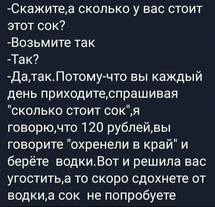 — Скажите, а сколько у вас стоит этот сок?
— Возьмите так
— Так?
— Да, так. Потому-что вы каждый день приходите, спрашивая «сколько стоит сок». Я говорю, что 120 рублей, вы говорите «охренели в край» и берёте водки. Вот и решила вас угостить, а то скоро сдохнете от водки, а сок не попробуете.