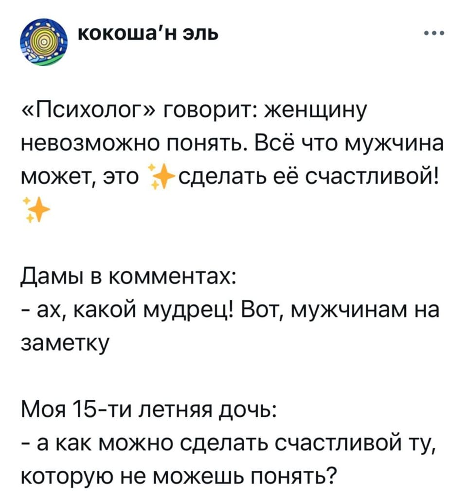 «Психолог» говорит: женщину невозможно понять. Всё что мужчина может, это, сделать её счастливой!
Дамы в комментах:
– Ах, какой мудрец! Вот, мужчинам на заметку!
Моя 15-ти летняя дочь:
– А как можно сделать счастливой ту, которую не можешь понять?