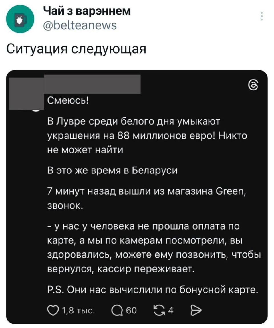 Ситуация следующая
Смеюсь! В Лувре среди белого дня умыкают украшения на 88 миллионов евро! Никто не может найти.
В это же время в Беларуси: 7 минут назад вышли из магазина Green, 3BOHOK.
– У нас у человека не прошла оплата по карте, а мы по камерам посмотрели, вы здоровались, можете ему позвонить, чтобы вернулся, кассир переживает.
Они нас вычислили по бонусной карте.