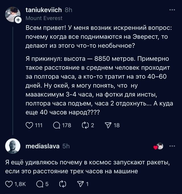 – Всем привет! У меня возник искренний вопрос: почему когда все поднимаются на Эверест, то делают из этого что-то необычное? Я прикинул: высота — 8850 метров. Примерно такое расстояние в среднем человек проходит за полтора часа, а кто-то тратит на это 40-60 дней. Ну окей, я могу понять, что ну маааксимум 3-4 часа, на фотки для инсты, полтора часа подъем, часа 2 отдохнуть... А куда еще 40 часов народ????
– Я ещё удивляюсь почему в космос запускают ракеты, если это расстояние трех часов на машине.