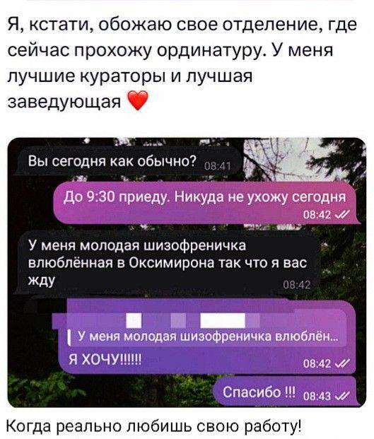 Я, кстати, обожаю свое отделение, где сейчас прохожу ординатуру. У меня лучшие кураторы и лучшая заведующая.
Переписка:
– Вы сегодня как обычно?
– До 9:30 приеду. Никуда не ухожу сегодня.
– У меня молодая шизофреничка влюблённая в Оксимирона так что я вас жду.
– Я ХОЧУ!!!!!! Спасибо !!!
*Когда реально любишь свою работу!*
