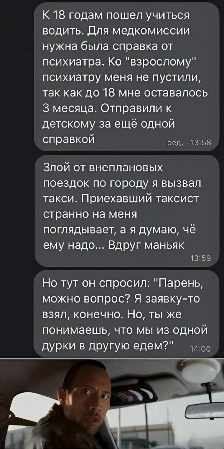 К 18 годам пошел учиться водить. Для медкомиссии нужна была справка от психиатра. Ко «взрослому» психиатру меня не пустили, так как до 18 мне оставалось З месяца. Отправили к детскому за ещё одной справкой. Злой от внеплановых поездок по городу я вызвал такси. Приехавший таксист странно на меня поглядывает, а я думаю, чё ему надо... Вдруг маньяк. Но тут он спросил: «Парень, можно вопрос? Я заявку-то взял, конечно. Но, ты же понимаешь, что мы из одной дурки в другую едем?».