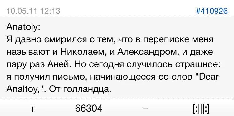 Anatoly:
Я давно смирился с тем, что в переписке меня называют и Николаем, и Александром, и даже пару раз Аней. Но сегодня случилось страшное: я получил письмо, начинающееся со слов «Dear Analtoy,». От голландца.