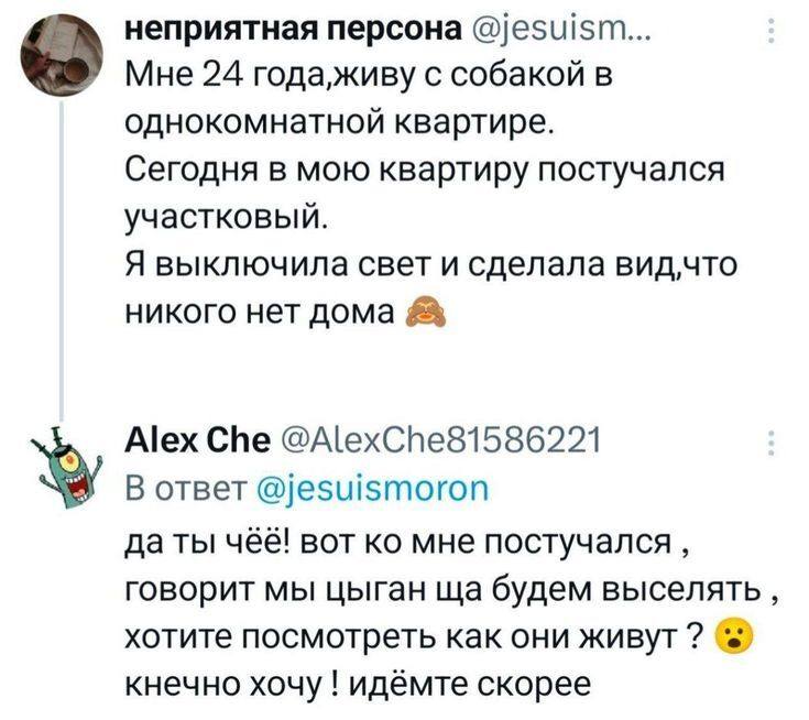 – Мне 24 года, живу с собакой в однокомнатной квартире. Сегодня в мою квартиру постучался участковый. Я выключила свет и сделала вид, что никого нет дома.
– Да ты чёё! Вот ко мне постучался, говорит мы цыган ща будем выселять, хотите посмотреть как они живут? Конечно хочу! Идёмте скорее!