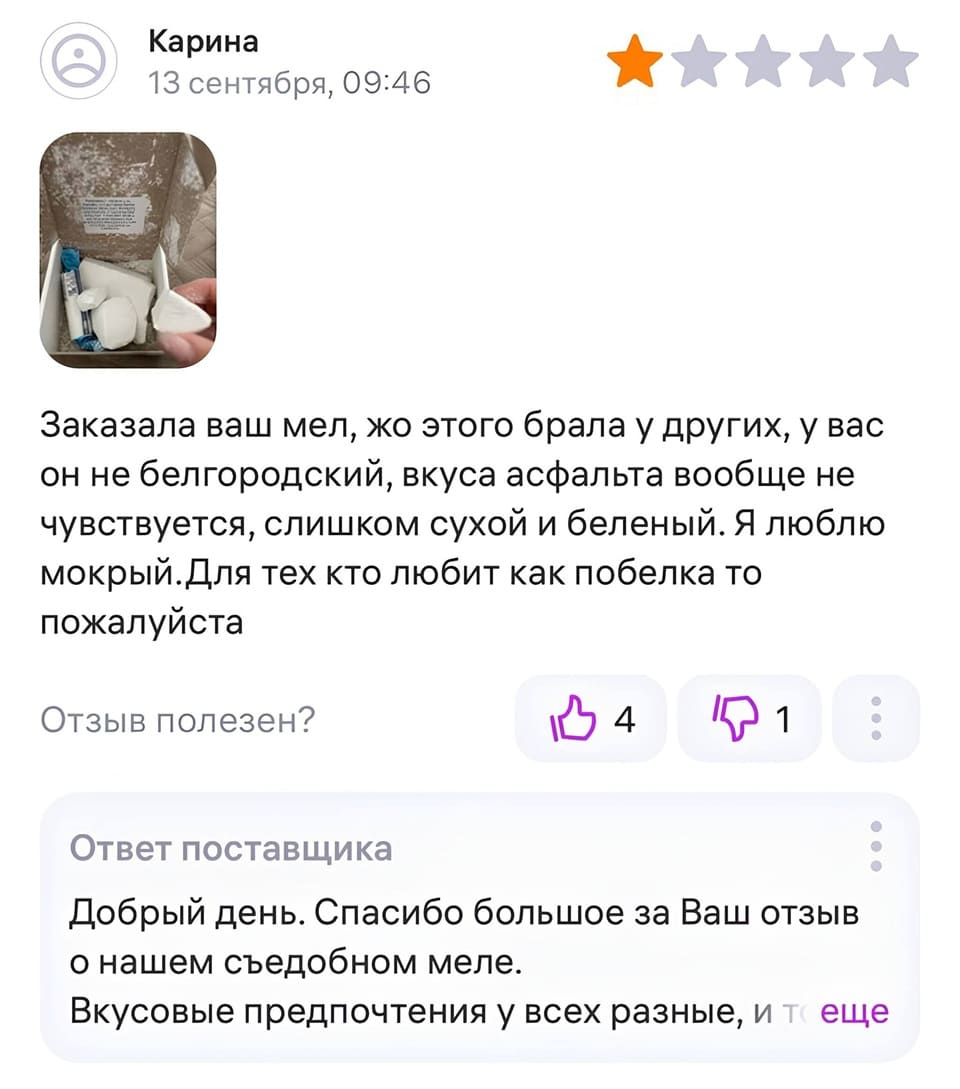 Отзыв на мел:
– Заказала ваш мел, до этого брала у других, у вас он не белгородский, вкуса асфальта вообще не чувствуется, слишком сухой и беленый. Я люблю мокрый. Для тех кто любит как побелка, то пожалуйста.
Ответ поставщика:
– Добрый день. Спасибо большое за Ваш отзыв о нашем съедобном меле. Вкусовые предпочтения у всех разные, и т...