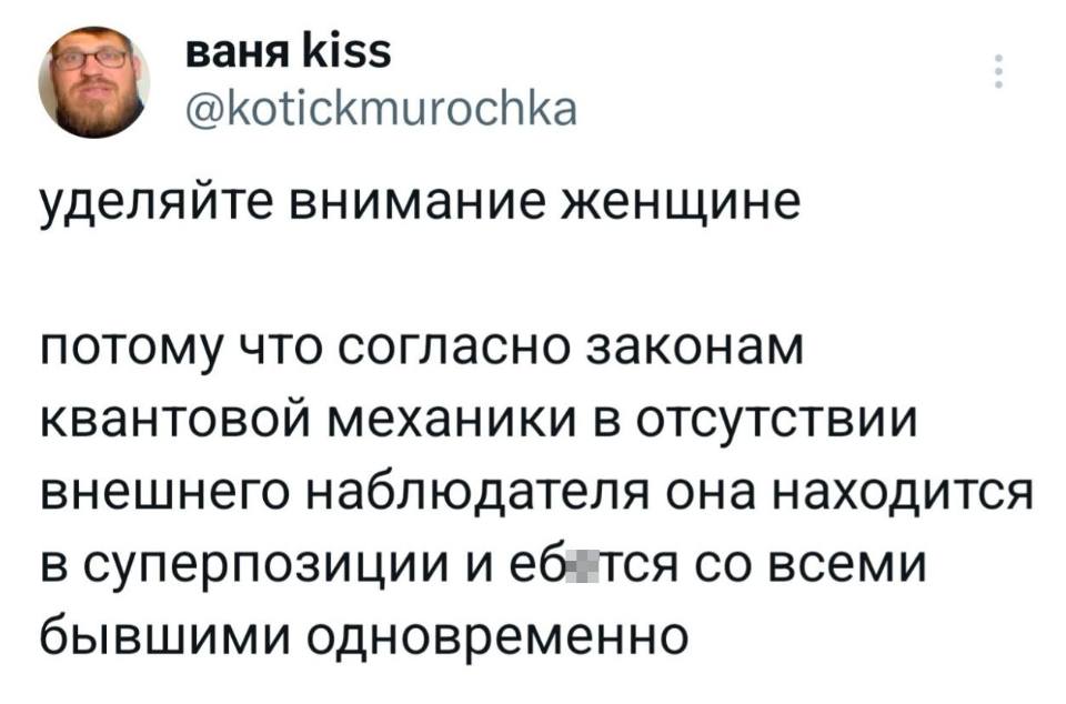 Уделяйте внимание женщине, потому что согласно законам квантовой механики, в отсутствии внешнего наблюдателя она находится в суперпозиции и еб*тся со всеми бывшими одновременно.