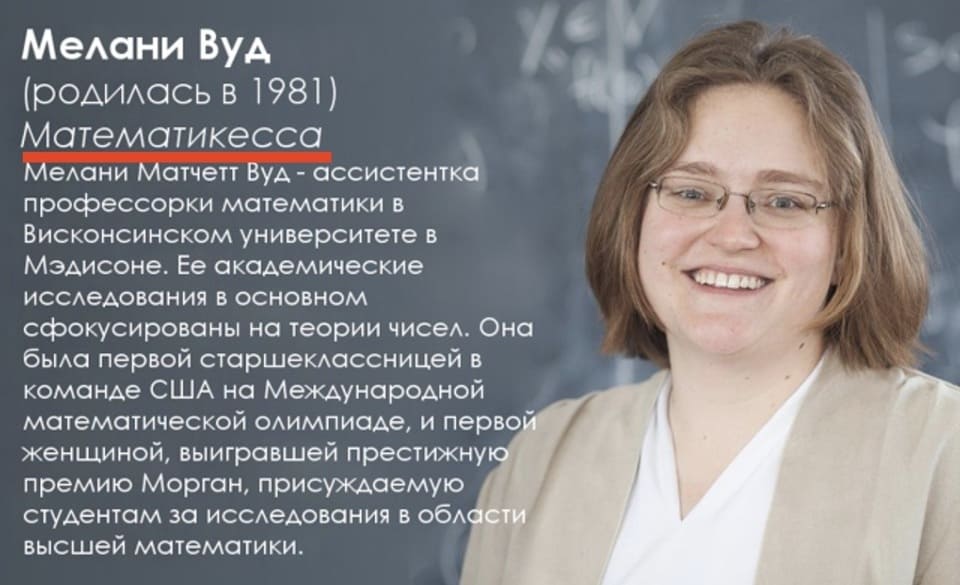 Мелани Вуд (родилась в 1981) Математикесса Мелани Матчетт Вуд — ассистентка профессорки математики в Висконсинском университете в Мэдисоне. Ее академические исследования в основном сфокусированы на теории чисел. Она была первой старшеклассницей в команде США на Международной математической олимпиаде, и перво - женщиной, выигравшей престижную премию Морган, присуждаемую студентам за исследования в области высшей математики.

Бригадная генералесса.
Ботаникесса и эмбриологиня.
Вирусологиня и молекулярная биологиня.
Физикиня-ядерщица.
Астрономка и подкастерка.