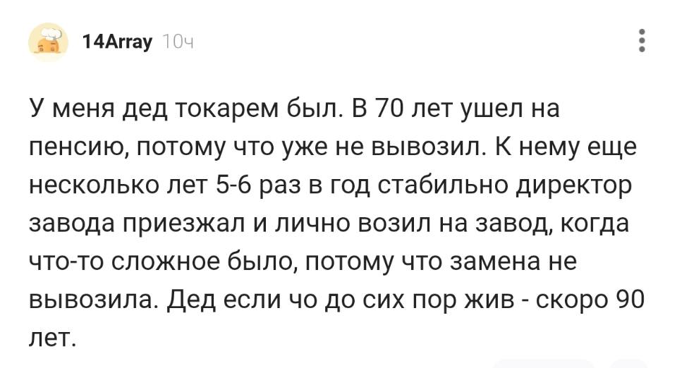 У меня дед токарем был. В 70 лет ушел на пенсию, потому что уже не вывозил. К нему еще несколько лет 5-6 раз в год стабильно директор завода приезжал и лично возил на завод, когда что-то сложное было, потому что замена не вывозила. Дед если чо до сих пор жив – скоро 90 лет.