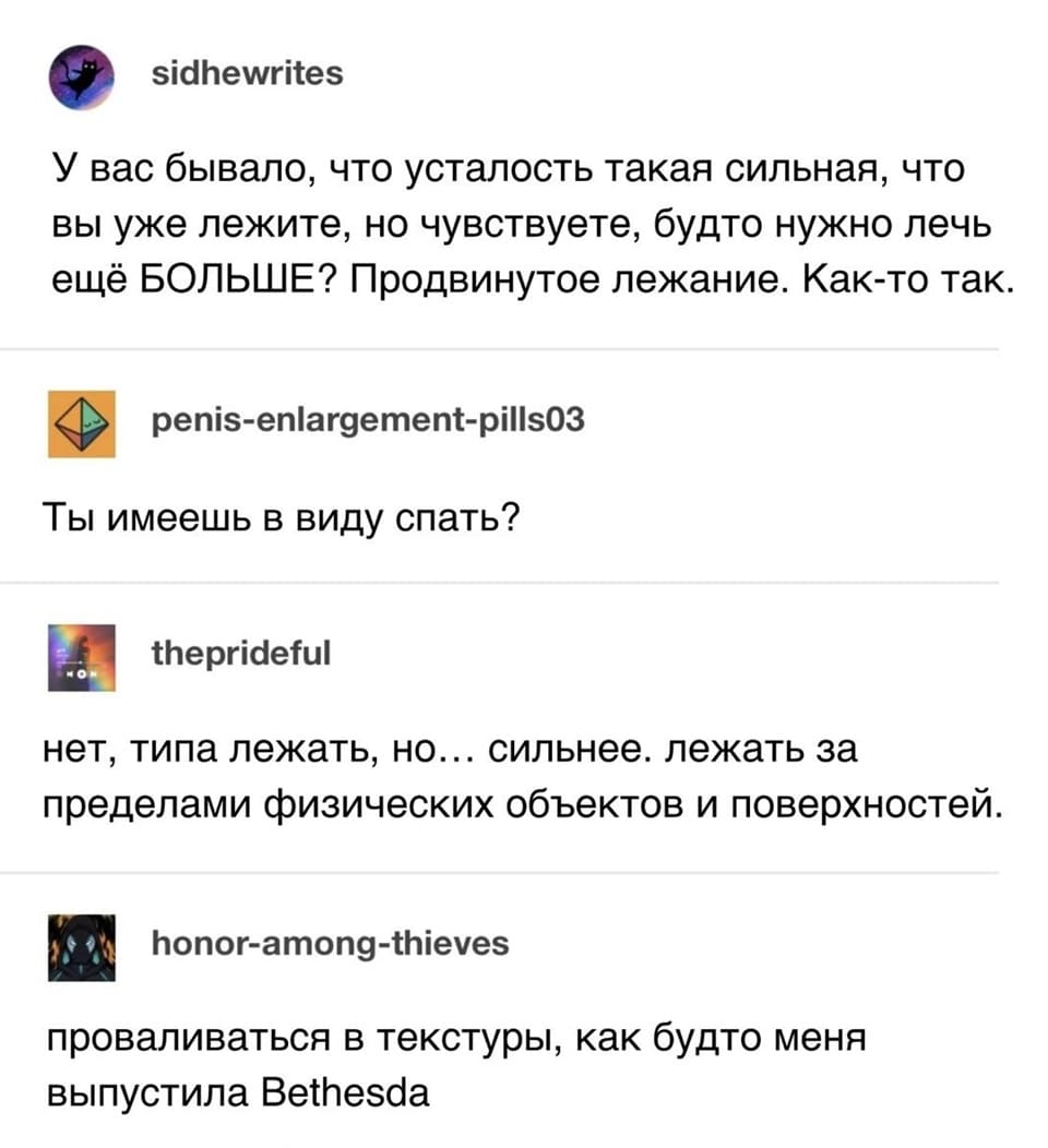 – У вас бывало, что усталость такая сильная, что вы уже лежите, но чувствуете, будто нужно лечь ещё БОЛЬШЕ? Продвинутое лежание. Как-то так.
– Ты имеешь в виду спать?
– Нет, типа лежать, но... сильнее. Лежать за пределами физических объектов и поверхностей.
– Проваливаться в текстуры, как будто меня выпустила Bethesda.