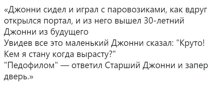 Джонни сидел и играл с паровозиками, как вдруг открылся портал, и из него вышел 30-летний Джонни из будущего.
Увидев все это маленький Джонни сказал: «Круто! Кем я стану когда вырасту?»
«Педофилом» – ответил Старший Джонни и запер дверь.
