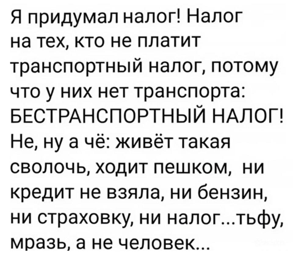 Я придумал налог! Налог на тех, кто не платит транспортный налог, потому что у них нет транспорта: БЕСТРАНСПОРТНЫЙ НАЛОГ! Не, ну а чё: живёт такая сволочь, ходит пешком, ни кредит не взяла, ни бензин, ни страховку, ни налог...тьфу, мразь, а не человек...