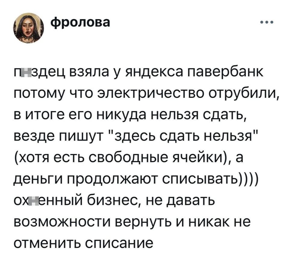 Пздец, взяла у яндекса павербанк, потому что электричество отрубили, в итоге его никуда нельзя сдать, везде пишут «здесь сдать нельзя» (хотя есть свободные ячейки), а деньги продолжают списывать)))) Ох*енный бизнес, не давать возможности вернуть и никак не отменить списание.