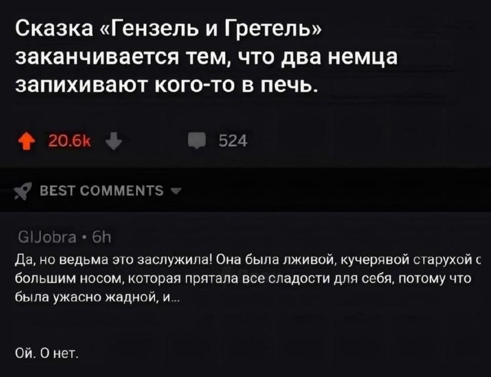– Немецкая сказка про Гензель и Гретель заканчивается тем, что два немца запихивают кого-то в печь.
– Да, но ведь она (ведьма) этого заслужила! Она была лживой, кучерявой старухой с большим носом, которая прятала все сладости только для себя, потому что была ужасно жадной, и.. Ой. О нет.