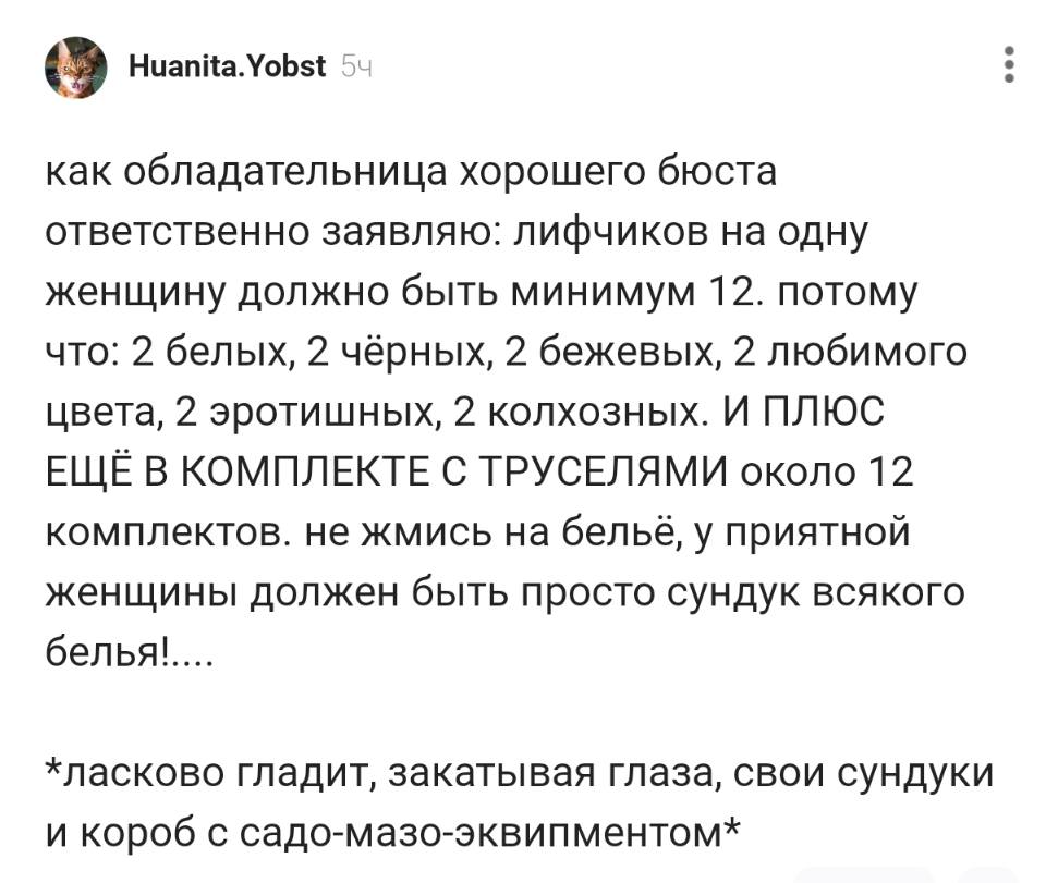 Как обладательница хорошего бюста ответственно заявляю: лифчиков на одну женщину должно быть минимум 12. Потому что: 2 белых, 2 чёрных, 2 бежевых, 2 любимого цвета, 2 эротишных, 2 колхозных. И ПЛЮС ЕЩЁ В КОМПЛЕКТЕ С ТРУСЕЛЯМИ около 12 комплектов. Не жмись на бельё, у приятной женщины должен быть просто сундук всякого белья!....
*ласково гладит, закатывая глаза, свои сундуки и короб с садо-мазо-эквипментом*