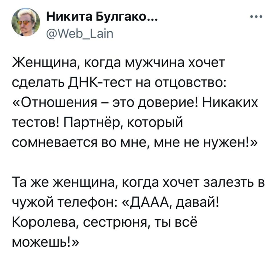 Женщина, когда мужчина хочет сделать ДНК-тест на отцовство:
«Отношения — это доверие! Никаких тестов! Партнёр, который сомневается во мне, мне не нужен!».
Та же женщина, когда хочет залезть в чужой телефон: «ДААА, давай! Королева, сестрюня, ты всё можешь!».