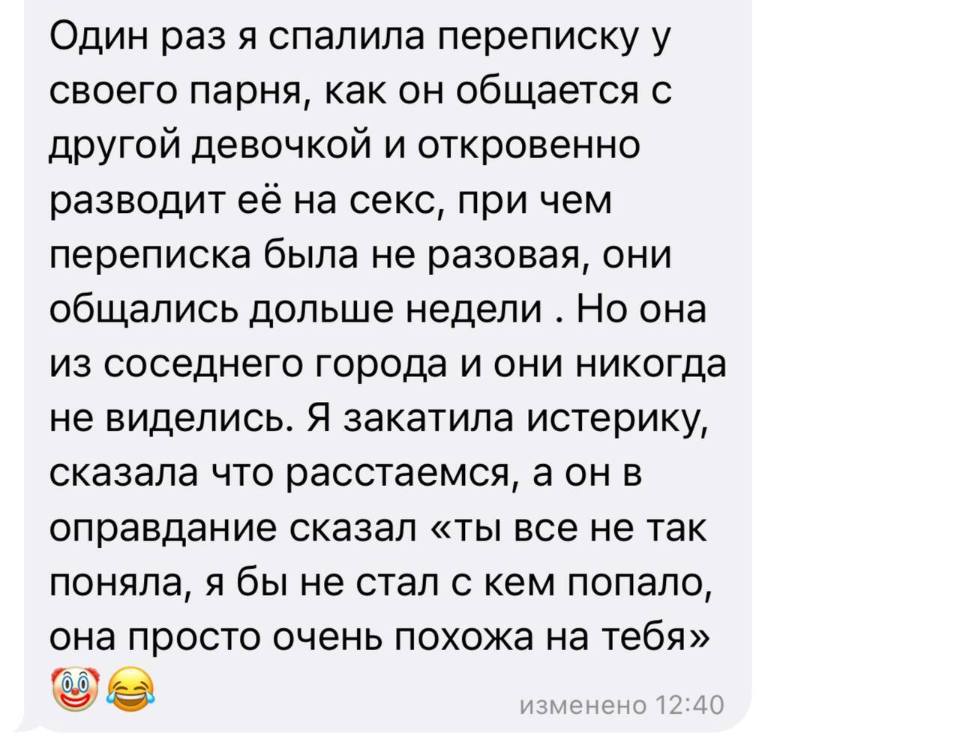 Один раз я спалила переписку у своего парня, как он общается с другой девочкой и откровенно разводит её на секс, при чем переписка была не разовая, они общались дольше недели . Но она из соседнего города и они никогда не виделись. Я закатила истерику, сказала что расстаемся, а он в оправдание сказал «ты все не так поняла, я бы не стал с кем попало, она просто очень похожа на тебя».