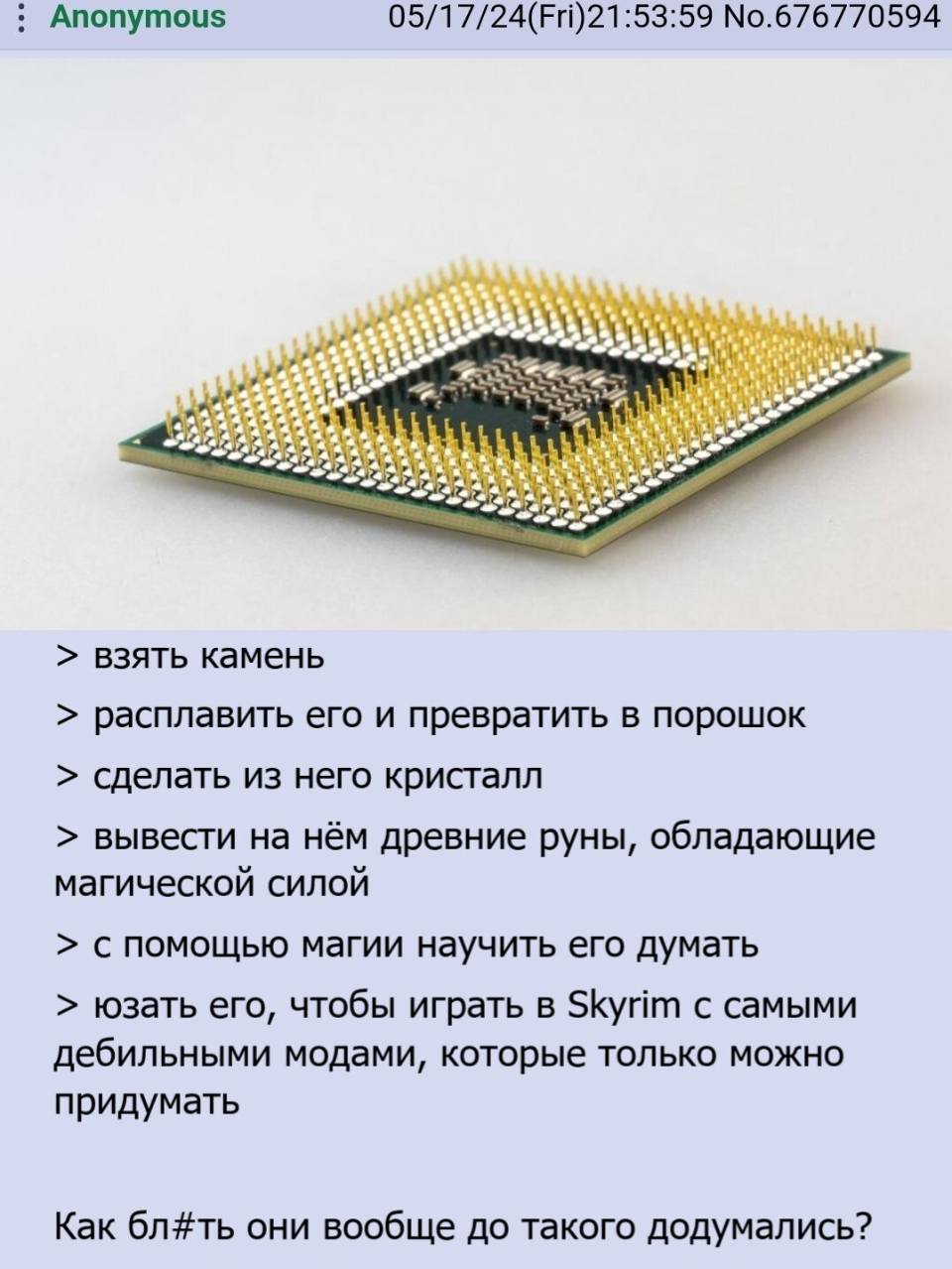 Anonymous 05/17/24 (Fri) 21:53:59

> взять камень
> расплавить его и превратить в порошок
> сделать из него кристалл
> вывести на нём древние руны, обладающие магической силой
> с помощью магии научить его думать
> юзать его, чтобы играть в Скайрим с самыми дебильными модами, которые только можно придумать

Как бл#ть они вообще до такого додумались?