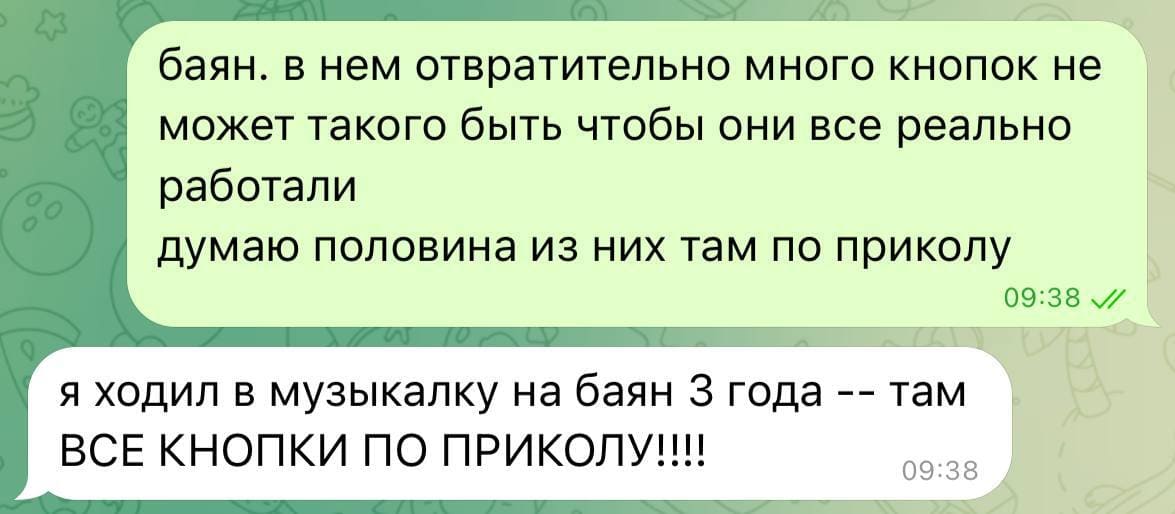 – Баян, в нем отвратительно много кнопок, не может такого быть, чтобы они все реально работали, думаю, половина из них там по приколу.
– Я ходил в музыкалку на баян З года — там ВСЕ КНОПКИ ПО ПРИКОЛУ!!!!