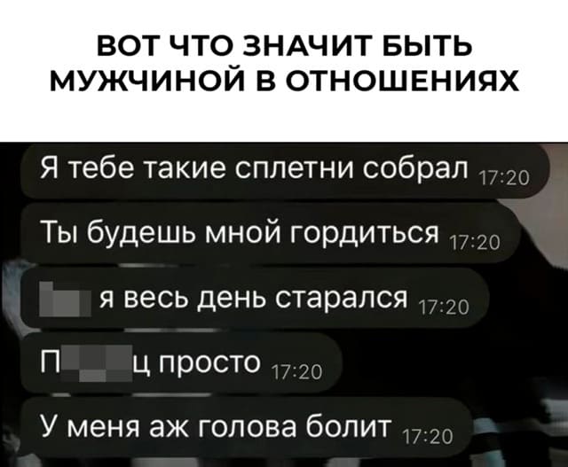 *ВОТ ЧТО ЗНАЧИТ БЫТЬ МУЖЧИНОЙ В ОТНОШЕНИЯХ*
Я тебе такие сплетни собрал
Ты будешь мной гордиться
Я весь день старался
Капец просто
У меня аж голова болит