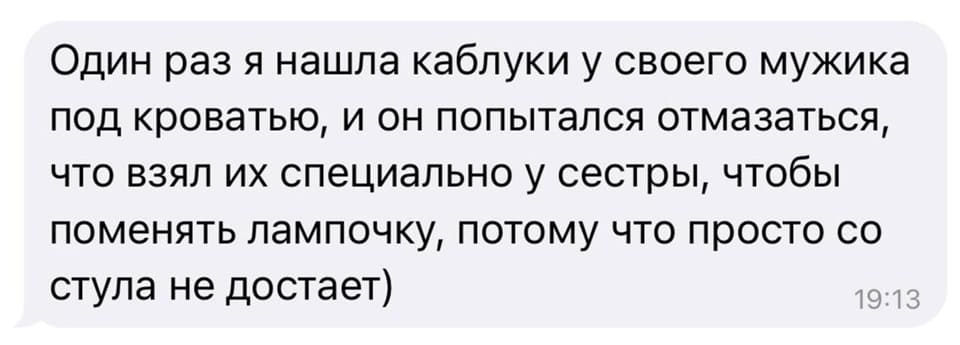 Один раз я нашла каблуки у своего мужика под кроватью, и он попытался отмазаться, что взял их специально у сестры, чтобы поменять лампочку, потому что просто со стула не достаёт)
