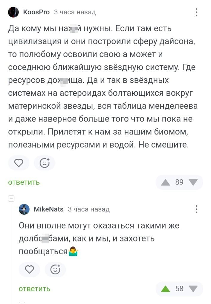 – Да кому мы найух нужны. Если там есть цивилизация и они построили сферу дайсона, то полюбому освоили свою а может и соседнюю ближайшую звёздную систему. Где ресурсов доиухща. Да и так в звёздных системах на астероидах болтающихся вокруг материнской звезды, вся таблица менделеева и даже наверное больше того что мы пока не открыли. Прилетят к нам за нашим биомом, полезными ресурсами и водой. Не смешите.
– Они вполне могут оказаться такими же долбо*бами, как и мы, и захотеть пообщаться.