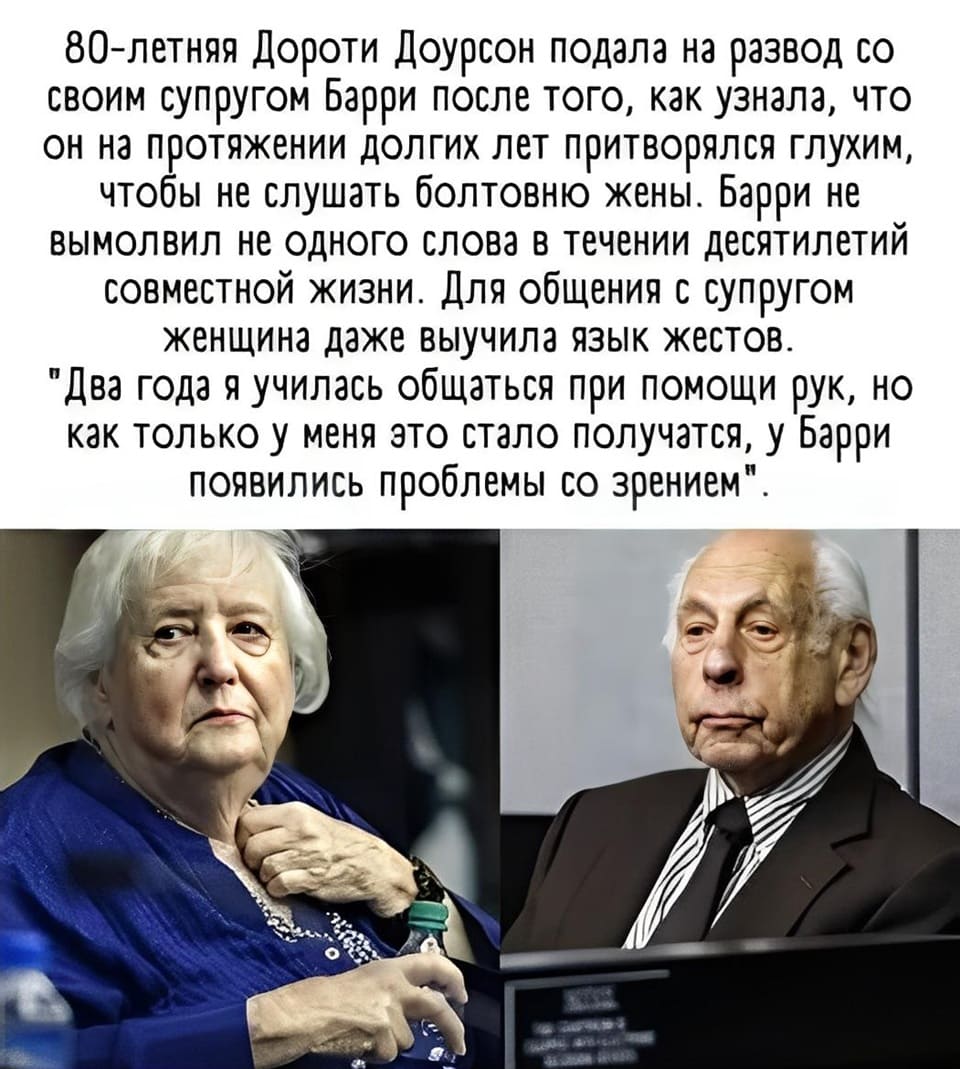 80-летняя Дороти Доурсон решила развестись со своим мужем Барри, обнаружив шокирующий обман: оказывается, все эти годы он симулировал глухоту, чтобы не слышать её. На протяжении десятилетий брака Барри не проронил ни слова. Ради мужа Дороти освоила язык жестов. «Я два года училась говорить руками, но едва у меня начало получаться, как у Барри вдруг «испортилось» зрение», — поделилась она.