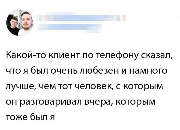 Ка кой-то клиент по телефону сказал, что я был очень любезен и намного лучше, чем тот человек, с которым он разговаривал вчера, которым тоже был я.
