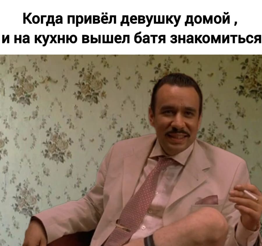 *Когда привёл девушку домой, и на кухню вышел батя знакомиться.*