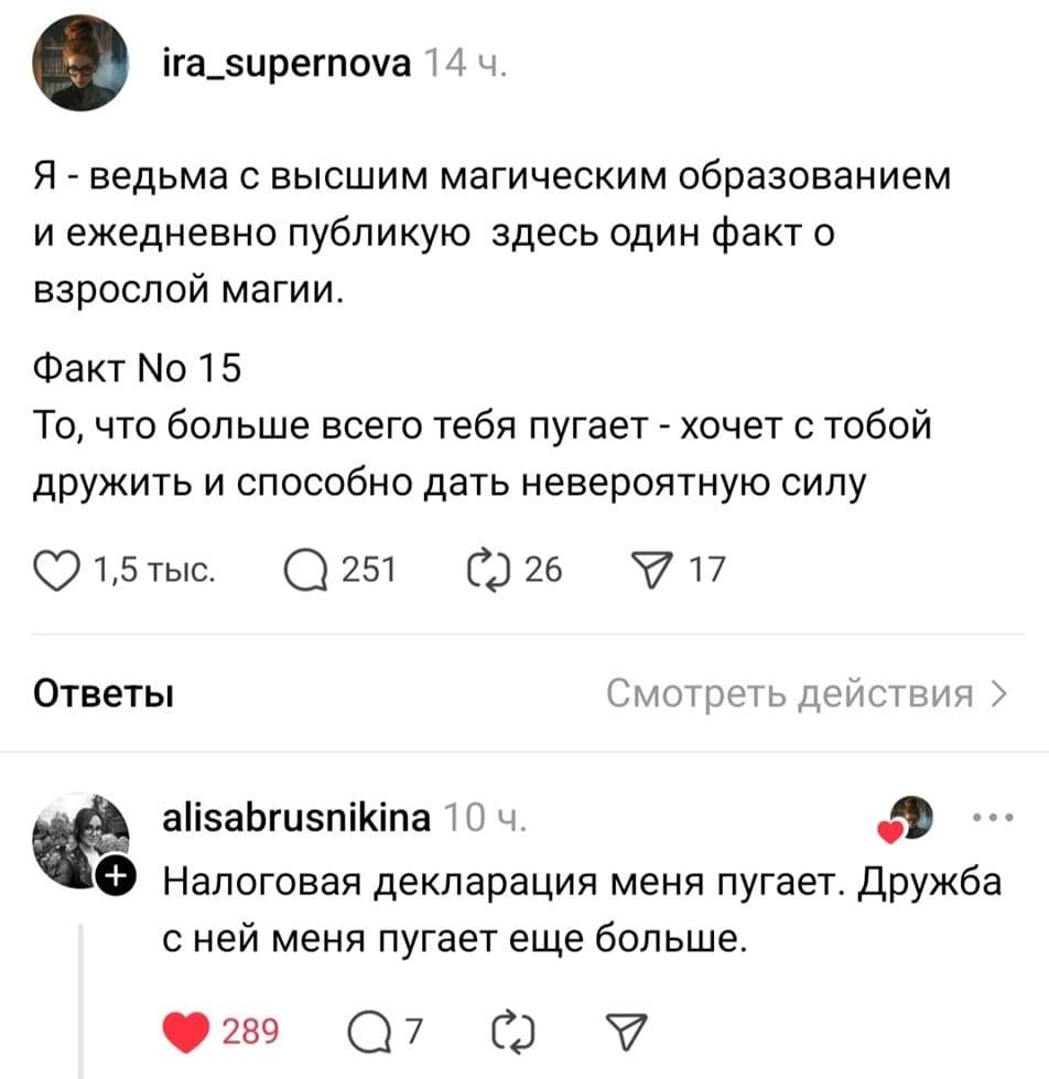 – Я — ведьма с высшим магическим образованием и ежедневно публикую здесь один факт о взрослой магии. Факт N15: То, что больше всего тебя пугает – хочет с тобой дружить и способно дать невероятную силу.
– Налоговая декларация меня пугает. Дружба с ней меня пугает ещё больше.