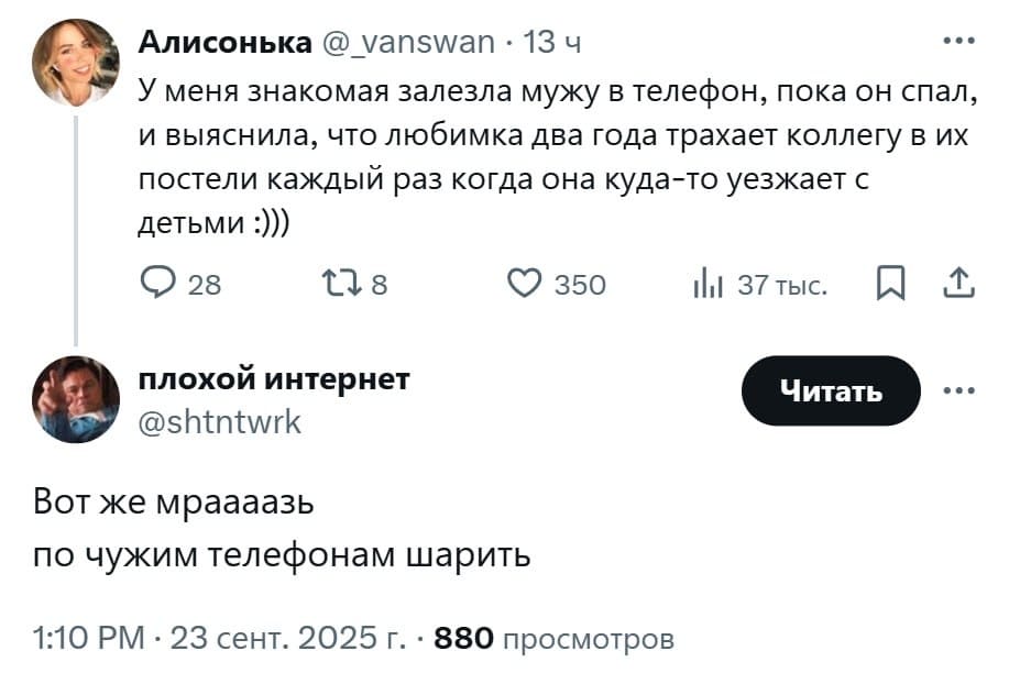 –У меня знакомая залезла мужу в телефон, пока он спал, и выяснила, что любимка два года трахает коллегу в их постели каждый раз когда она куда-то уезжает с детьми...
– Вот жеж мразь! По чужим телефонам шарить.