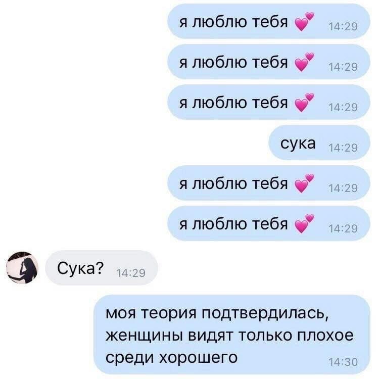 Сообщение от парня:
я люблю тебя
я люблю тебя
я люблю тебя
сука
я люблю тебя
я люблю тебя
Сообщение от девушки:
Сука?
Сообщение от парня:
Моя теория подтвердилась, женщины видят только плохое среди хорошего.