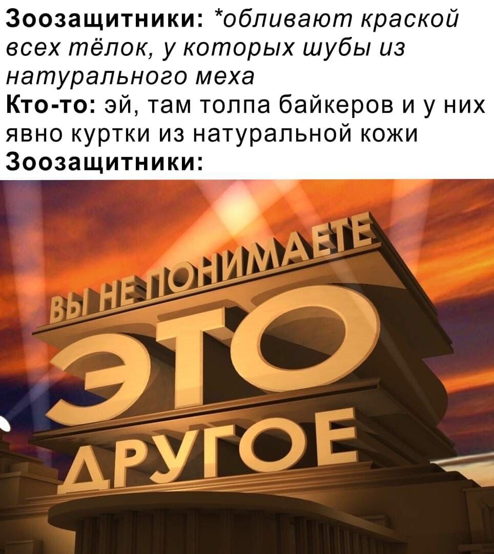 Зоозащитники: *обливают краской всех тёлок, у которых шубы из натурального меха*
Кто-то: эй, там толпа байкеров и у них явно куртки из натуральной кожи 
Зоозащитники: Это другое!